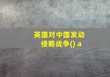 英国对中国发动侵略战争() a